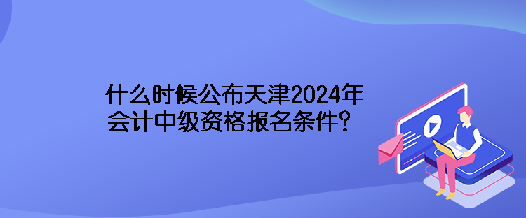 什么时候公布天津2024年会计中级资格报名条件？