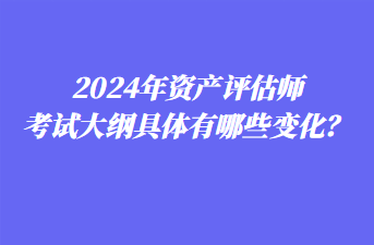 2024年资产评估师考试大纲具体有哪些变化？