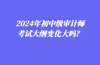 2024年初中级审计师考试大纲变化大吗？