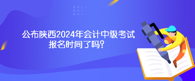 公布陕西2024年会计中级考试报名时间了吗？