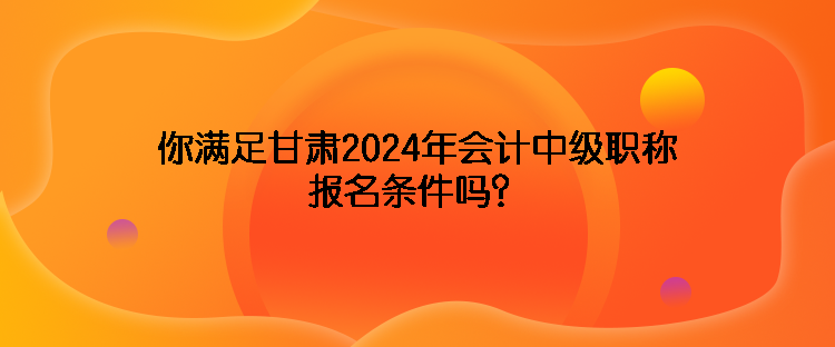 你满足甘肃2024年会计中级职称报名条件吗？