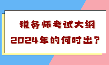 税务师考试大纲2024年的何时出？会有很大变化吗？