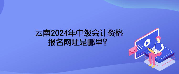 云南2024年中级会计资格报名网址是哪里？