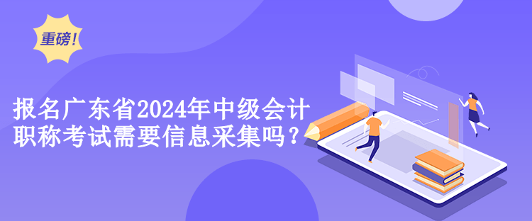 报名广东省2024年中级会计职称考试需要信息采集吗？