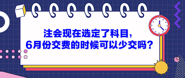 注会现在选定了科目，6月份交费的时候可以少交吗？