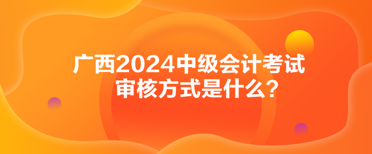 广西2024中级会计考试审核方式是什么？