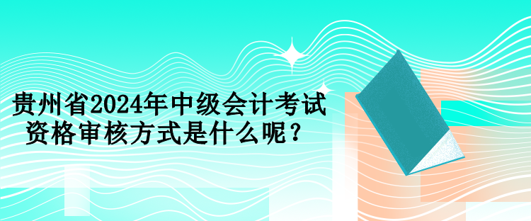 贵州省2024年中级会计考试资格审核方式是什么呢？