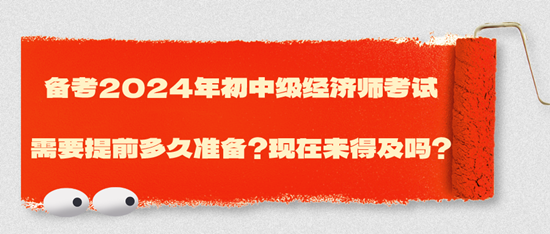 备考2024年初中级经济师考试需要提前多久准备？现在来得及吗？