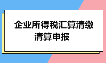 企业所得税汇算清缴：清算申报