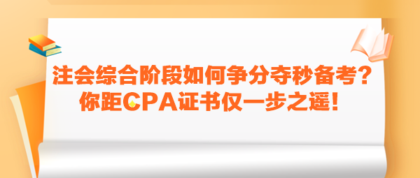 注会综合阶段如何争分夺秒备考？你距CPA证书仅一步之遥！