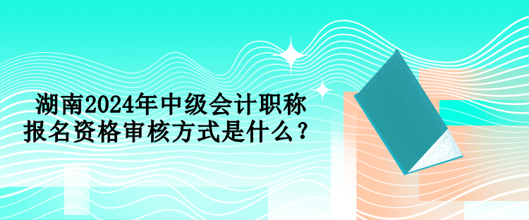 湖南2024年中级会计职称报名资格审核方式是什么？