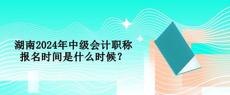 湖南2024年中级会计职称报名时间是什么时候？