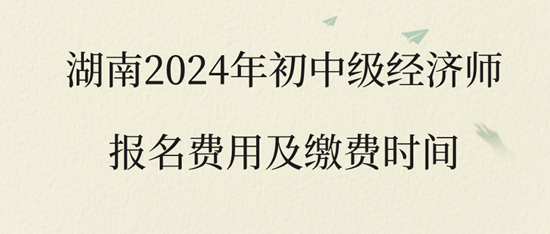湖南2024年初中级经济师报名费用及缴费时间