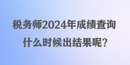 税务师2024年成绩查询什么时候出结果呢？