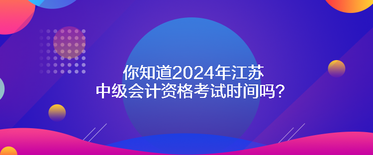 你知道2024年江苏中级会计资格考试时间吗？