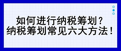 如何进行纳税筹划？纳税筹划常见六大方法！   